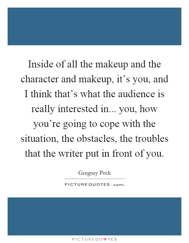 Inside of all the makeup and the character and makeup, it's you, and I think that's what the audience is really interested in... you, how you're going to cope with the situation, the obstacles, the troubles that the writer put in front of you Picture Quote #1
