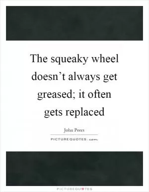 The squeaky wheel doesn’t always get greased; it often gets replaced Picture Quote #1