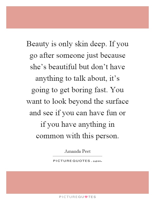 Beauty is only skin deep. If you go after someone just because she's beautiful but don't have anything to talk about, it's going to get boring fast. You want to look beyond the surface and see if you can have fun or if you have anything in common with this person Picture Quote #1