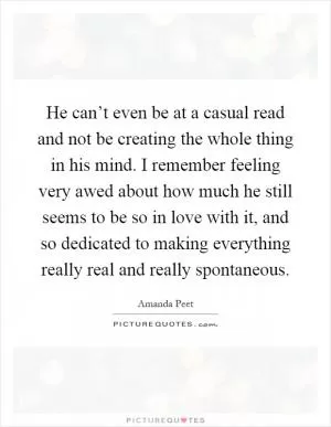 He can’t even be at a casual read and not be creating the whole thing in his mind. I remember feeling very awed about how much he still seems to be so in love with it, and so dedicated to making everything really real and really spontaneous Picture Quote #1