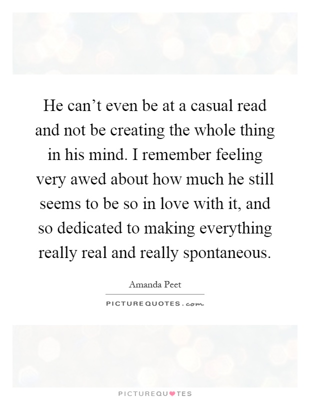 He can't even be at a casual read and not be creating the whole thing in his mind. I remember feeling very awed about how much he still seems to be so in love with it, and so dedicated to making everything really real and really spontaneous Picture Quote #1