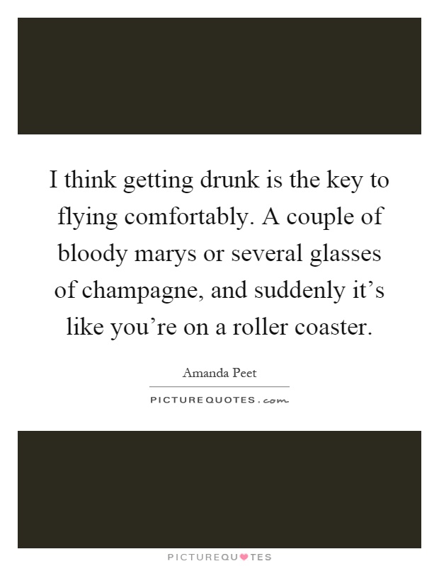I think getting drunk is the key to flying comfortably. A couple of bloody marys or several glasses of champagne, and suddenly it's like you're on a roller coaster Picture Quote #1