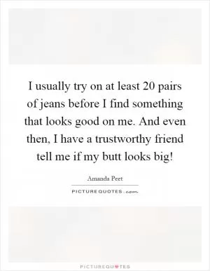 I usually try on at least 20 pairs of jeans before I find something that looks good on me. And even then, I have a trustworthy friend tell me if my butt looks big! Picture Quote #1