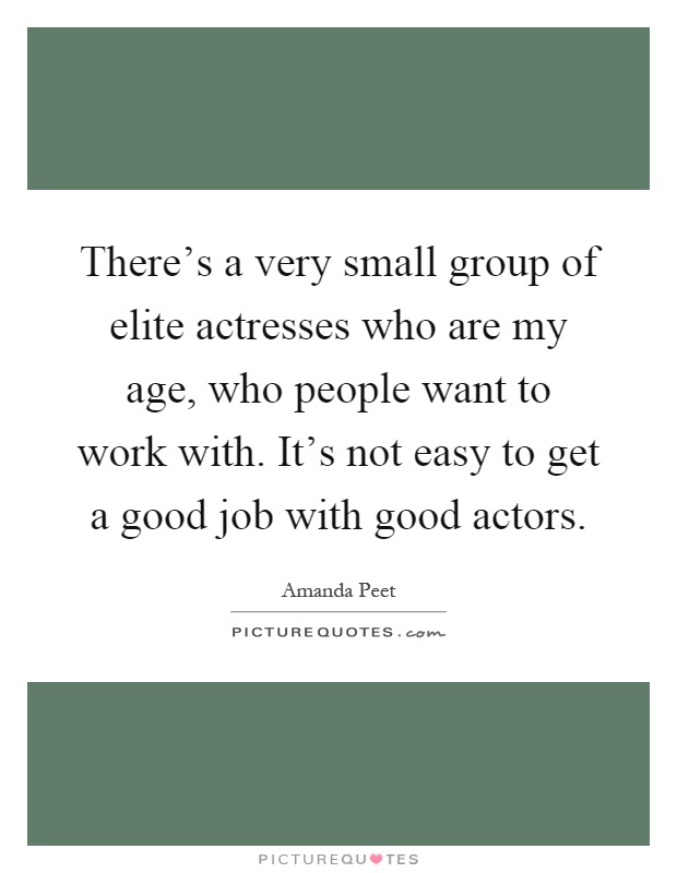 There's a very small group of elite actresses who are my age, who people want to work with. It's not easy to get a good job with good actors Picture Quote #1