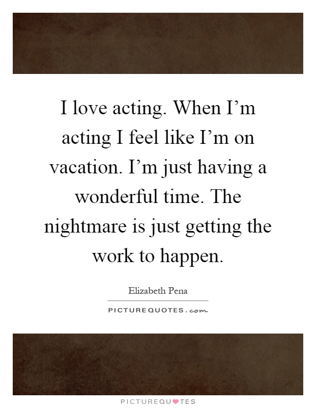 I love acting. When I'm acting I feel like I'm on vacation. I'm just having a wonderful time. The nightmare is just getting the work to happen Picture Quote #1