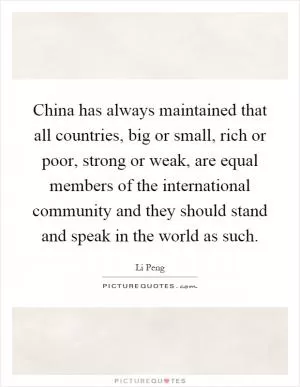China has always maintained that all countries, big or small, rich or poor, strong or weak, are equal members of the international community and they should stand and speak in the world as such Picture Quote #1