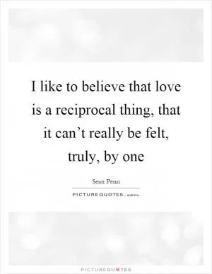 I like to believe that love is a reciprocal thing, that it can’t really be felt, truly, by one Picture Quote #1