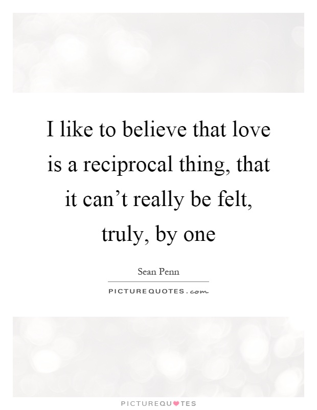 I like to believe that love is a reciprocal thing, that it can't really be felt, truly, by one Picture Quote #1