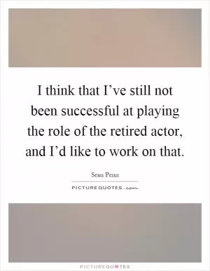 I think that I’ve still not been successful at playing the role of the retired actor, and I’d like to work on that Picture Quote #1