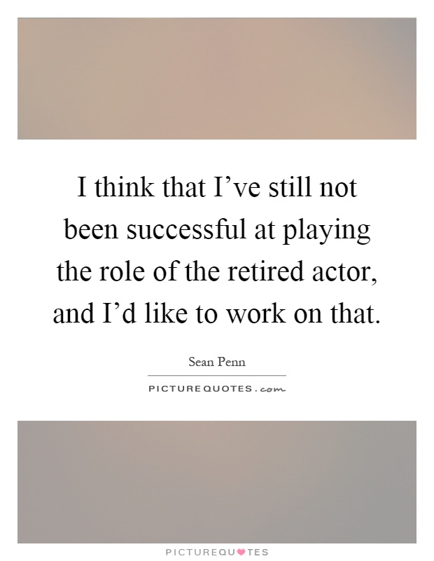 I think that I've still not been successful at playing the role of the retired actor, and I'd like to work on that Picture Quote #1