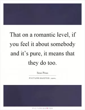 That on a romantic level, if you feel it about somebody and it’s pure, it means that they do too Picture Quote #1