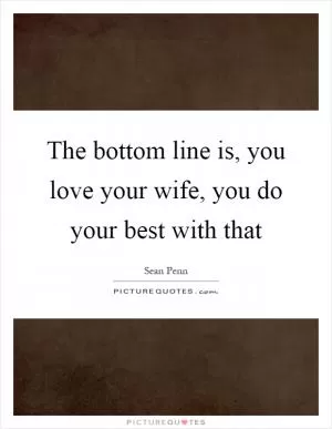 The bottom line is, you love your wife, you do your best with that Picture Quote #1