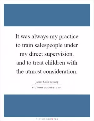 It was always my practice to train salespeople under my direct supervision, and to treat children with the utmost consideration Picture Quote #1