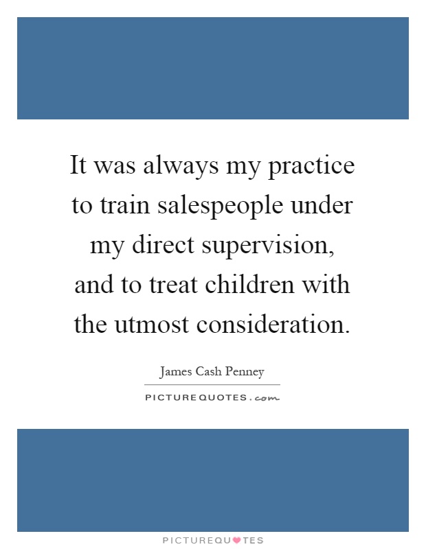 It was always my practice to train salespeople under my direct supervision, and to treat children with the utmost consideration Picture Quote #1