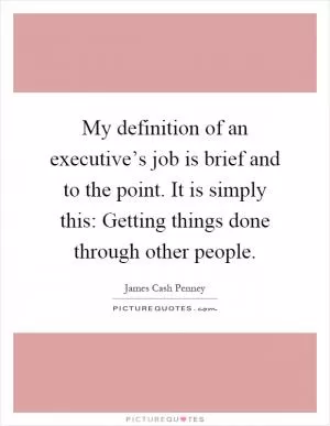 My definition of an executive’s job is brief and to the point. It is simply this: Getting things done through other people Picture Quote #1