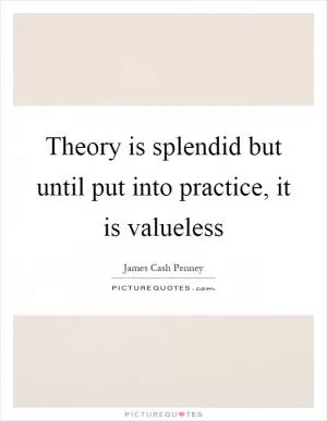 Theory is splendid but until put into practice, it is valueless Picture Quote #1