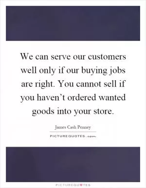We can serve our customers well only if our buying jobs are right. You cannot sell if you haven’t ordered wanted goods into your store Picture Quote #1