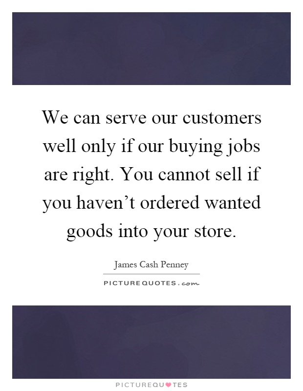 We can serve our customers well only if our buying jobs are right. You cannot sell if you haven't ordered wanted goods into your store Picture Quote #1