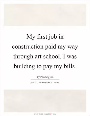 My first job in construction paid my way through art school. I was building to pay my bills Picture Quote #1