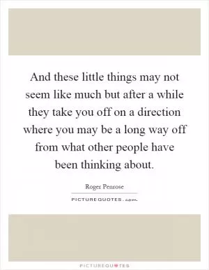 And these little things may not seem like much but after a while they take you off on a direction where you may be a long way off from what other people have been thinking about Picture Quote #1