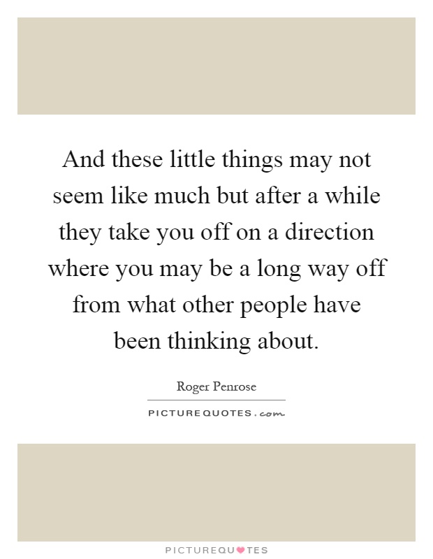 And these little things may not seem like much but after a while they take you off on a direction where you may be a long way off from what other people have been thinking about Picture Quote #1