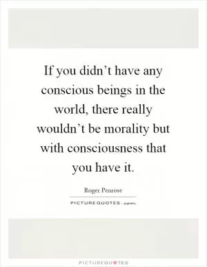 If you didn’t have any conscious beings in the world, there really wouldn’t be morality but with consciousness that you have it Picture Quote #1