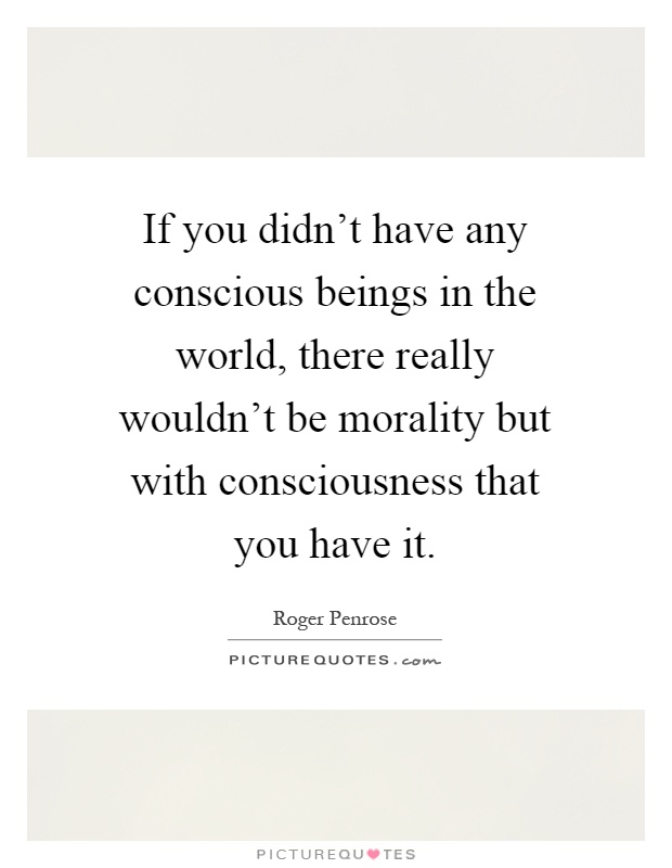 If you didn't have any conscious beings in the world, there really wouldn't be morality but with consciousness that you have it Picture Quote #1