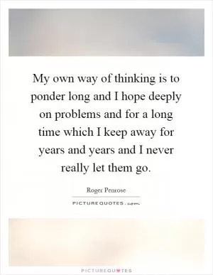 My own way of thinking is to ponder long and I hope deeply on problems and for a long time which I keep away for years and years and I never really let them go Picture Quote #1