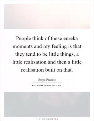 People think of these eureka moments and my feeling is that they tend to be little things, a little realisation and then a little realisation built on that Picture Quote #1
