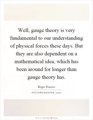 Well, gauge theory is very fundamental to our understanding of physical forces these days. But they are also dependent on a mathematical idea, which has been around for longer than gauge theory has Picture Quote #1