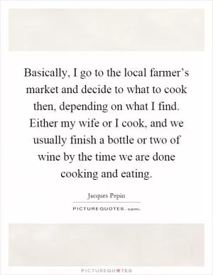 Basically, I go to the local farmer’s market and decide to what to cook then, depending on what I find. Either my wife or I cook, and we usually finish a bottle or two of wine by the time we are done cooking and eating Picture Quote #1