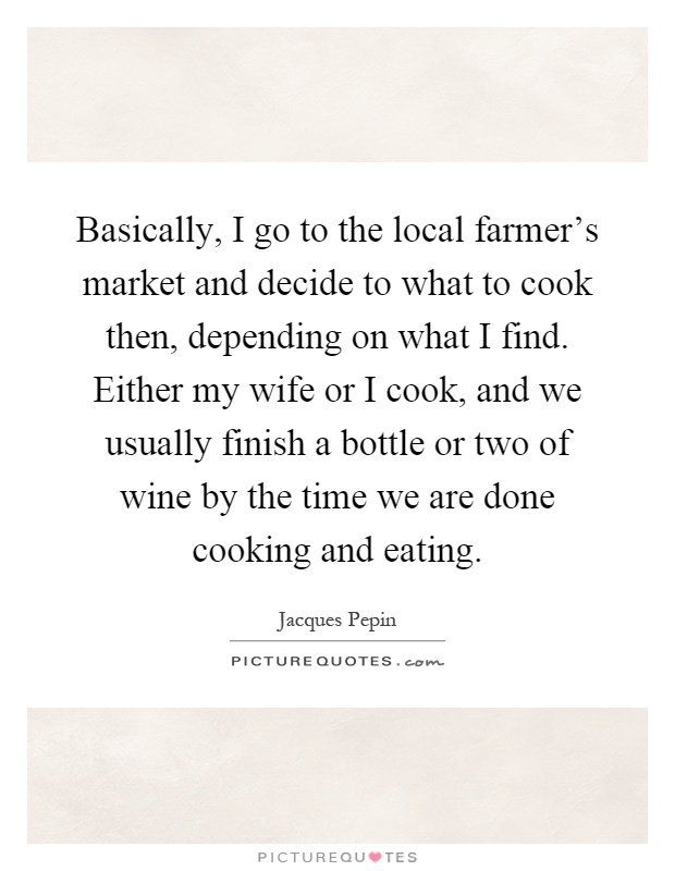 Basically, I go to the local farmer's market and decide to what to cook then, depending on what I find. Either my wife or I cook, and we usually finish a bottle or two of wine by the time we are done cooking and eating Picture Quote #1