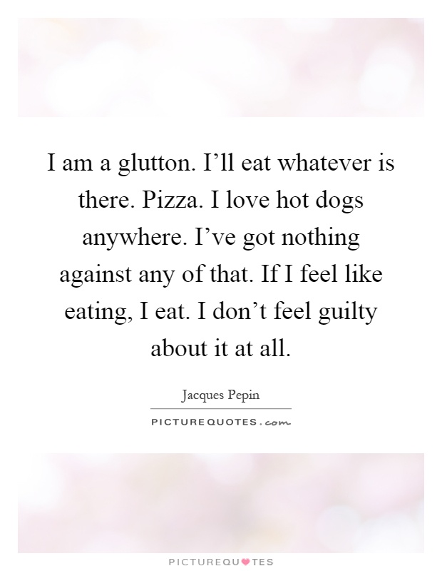 I am a glutton. I'll eat whatever is there. Pizza. I love hot dogs anywhere. I've got nothing against any of that. If I feel like eating, I eat. I don't feel guilty about it at all Picture Quote #1