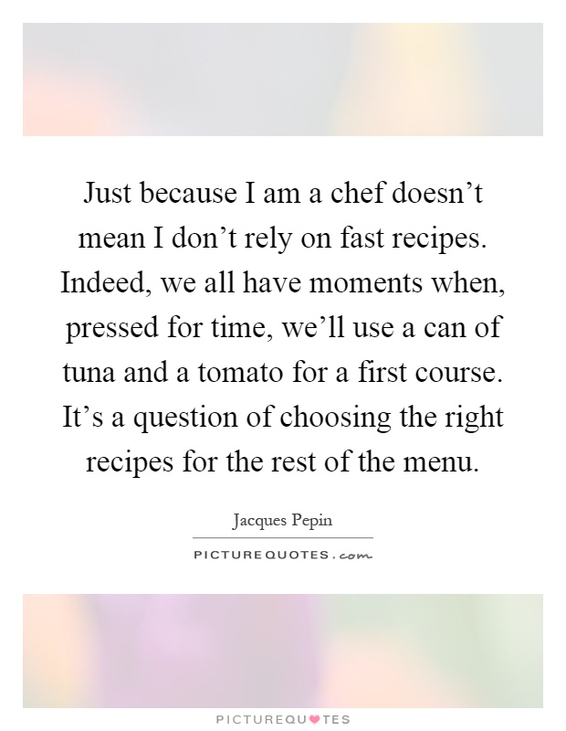 Just because I am a chef doesn't mean I don't rely on fast recipes. Indeed, we all have moments when, pressed for time, we'll use a can of tuna and a tomato for a first course. It's a question of choosing the right recipes for the rest of the menu Picture Quote #1