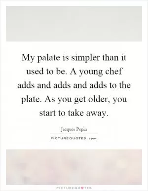My palate is simpler than it used to be. A young chef adds and adds and adds to the plate. As you get older, you start to take away Picture Quote #1