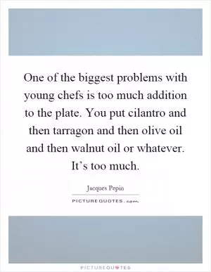 One of the biggest problems with young chefs is too much addition to the plate. You put cilantro and then tarragon and then olive oil and then walnut oil or whatever. It’s too much Picture Quote #1