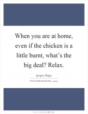 When you are at home, even if the chicken is a little burnt, what’s the big deal? Relax Picture Quote #1