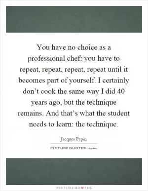 You have no choice as a professional chef: you have to repeat, repeat, repeat, repeat until it becomes part of yourself. I certainly don’t cook the same way I did 40 years ago, but the technique remains. And that’s what the student needs to learn: the technique Picture Quote #1