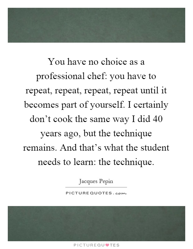 You have no choice as a professional chef: you have to repeat, repeat, repeat, repeat until it becomes part of yourself. I certainly don't cook the same way I did 40 years ago, but the technique remains. And that's what the student needs to learn: the technique Picture Quote #1