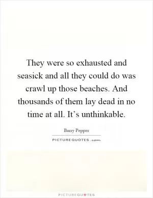 They were so exhausted and seasick and all they could do was crawl up those beaches. And thousands of them lay dead in no time at all. It’s unthinkable Picture Quote #1