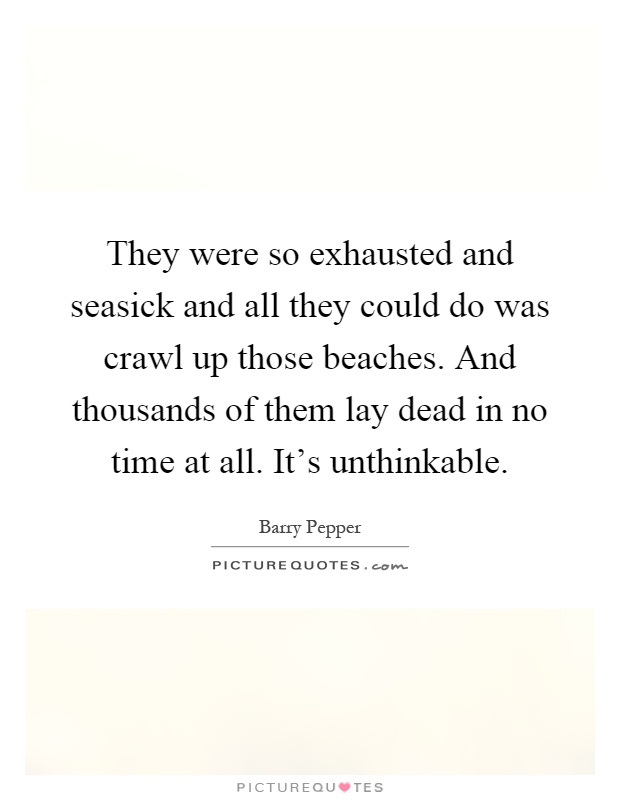 They were so exhausted and seasick and all they could do was crawl up those beaches. And thousands of them lay dead in no time at all. It's unthinkable Picture Quote #1