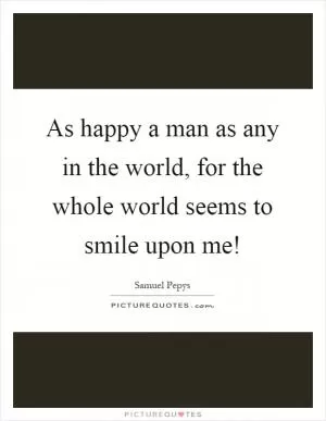 As happy a man as any in the world, for the whole world seems to smile upon me! Picture Quote #1