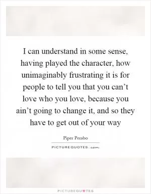 I can understand in some sense, having played the character, how unimaginably frustrating it is for people to tell you that you can’t love who you love, because you ain’t going to change it, and so they have to get out of your way Picture Quote #1