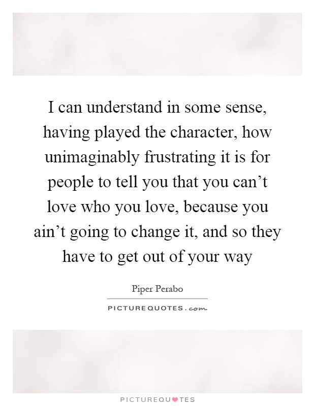 I can understand in some sense, having played the character, how unimaginably frustrating it is for people to tell you that you can't love who you love, because you ain't going to change it, and so they have to get out of your way Picture Quote #1