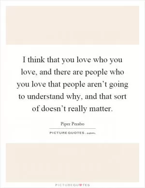 I think that you love who you love, and there are people who you love that people aren’t going to understand why, and that sort of doesn’t really matter Picture Quote #1