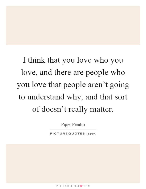 I think that you love who you love, and there are people who you love that people aren't going to understand why, and that sort of doesn't really matter Picture Quote #1
