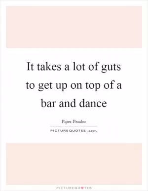 It takes a lot of guts to get up on top of a bar and dance Picture Quote #1