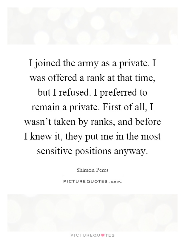 I joined the army as a private. I was offered a rank at that time, but I refused. I preferred to remain a private. First of all, I wasn't taken by ranks, and before I knew it, they put me in the most sensitive positions anyway Picture Quote #1