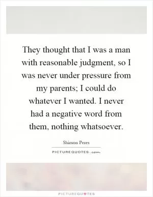 They thought that I was a man with reasonable judgment, so I was never under pressure from my parents; I could do whatever I wanted. I never had a negative word from them, nothing whatsoever Picture Quote #1