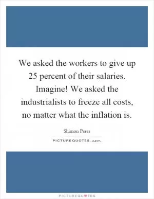 We asked the workers to give up 25 percent of their salaries. Imagine! We asked the industrialists to freeze all costs, no matter what the inflation is Picture Quote #1